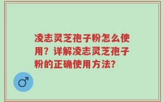 凌志灵芝孢子粉怎么使用？详解凌志灵芝孢子粉的正确使用方法？