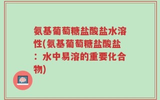 氨基葡萄糖盐酸盐水溶性(氨基葡萄糖盐酸盐：水中易溶的重要化合物)