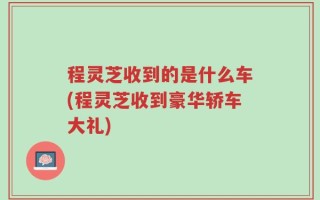 程灵芝收到的是什么车(程灵芝收到豪华轿车大礼)