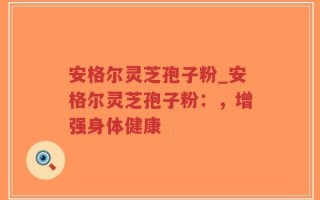 安格尔灵芝孢子粉_安格尔灵芝孢子粉：，增强身体健康