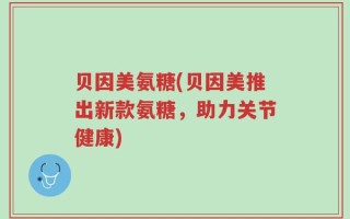 贝因美氨糖(贝因美推出新款氨糖，助力关节健康)