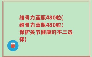 维骨力蓝瓶480粒(维骨力蓝瓶480粒：保护关节健康的不二选择)