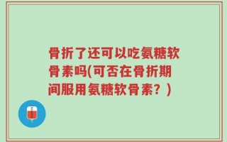 骨折了还可以吃氨糖软骨素吗(可否在骨折期间服用氨糖软骨素？)