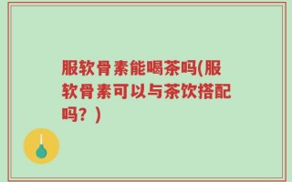 服软骨素能喝茶吗(服软骨素可以与茶饮搭配吗？)