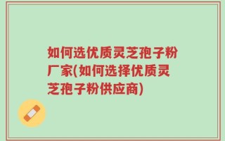 如何选优质灵芝孢子粉厂家(如何选择优质灵芝孢子粉供应商)