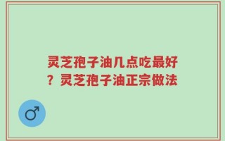 灵芝孢子油几点吃最好？灵芝孢子油正宗做法