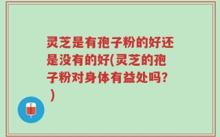灵芝是有孢子粉的好还是没有的好(灵芝的孢子粉对身体有益处吗？ )