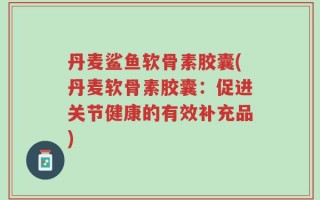 丹麦鲨鱼软骨素胶囊(丹麦软骨素胶囊：促进关节健康的有效补充品)
