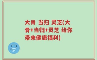 大骨 当归 灵芝(大骨+当归+灵芝 给你带来健康福利)