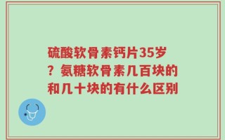 硫酸软骨素钙片35岁？氨糖软骨素几百块的和几十块的有什么区别