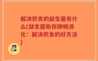 解决积食的益生菌有什么(益生菌助你顺畅消化：解决积食的好方法)