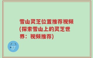 雪山灵芝位置推荐视频(探索雪山上的灵芝世界：视频推荐)