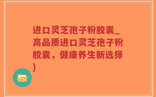 进口灵芝孢子粉胶囊_高品质进口灵芝孢子粉胶囊，健康养生新选择)