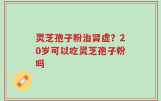灵芝孢子粉治肾虚？20岁可以吃灵芝孢子粉吗