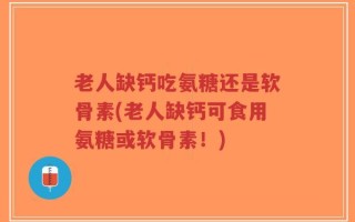 老人缺钙吃氨糖还是软骨素(老人缺钙可食用氨糖或软骨素！)