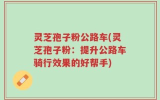 灵芝孢子粉公路车(灵芝孢子粉：提升公路车骑行效果的好帮手)