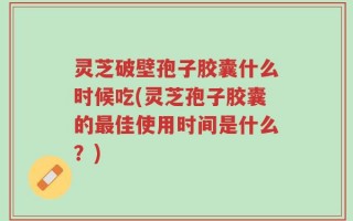 灵芝破壁孢子胶囊什么时候吃(灵芝孢子胶囊的最佳使用时间是什么？)
