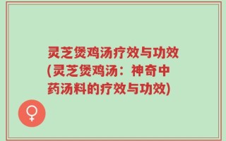 灵芝煲鸡汤疗效与功效(灵芝煲鸡汤：神奇中药汤料的疗效与功效)