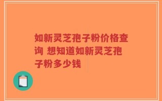 如新灵芝孢子粉价格查询 想知道如新灵芝孢子粉多少钱