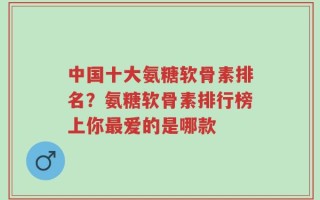 中国十大氨糖软骨素排名？氨糖软骨素排行榜上你最爱的是哪款