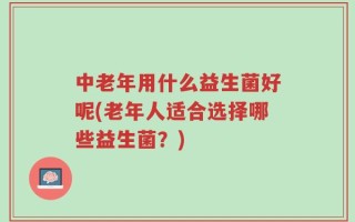 中老年用什么益生菌好呢(老年人适合选择哪些益生菌？)