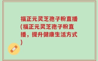 福正元灵芝孢子粉直播(福正元灵芝孢子粉直播，提升健康生活方式)