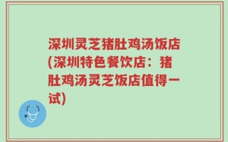 深圳灵芝猪肚鸡汤饭店(深圳特色餐饮店：猪肚鸡汤灵芝饭店值得一试)