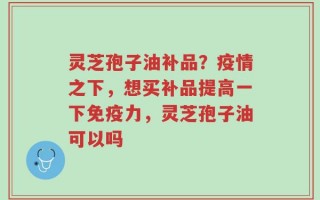灵芝孢子油补品？疫情之下，想买补品提高一下免疫力，灵芝孢子油可以吗