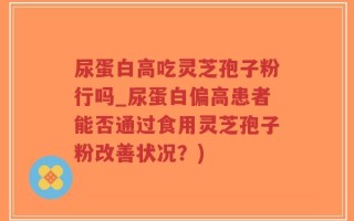 尿蛋白高吃灵芝孢子粉行吗_尿蛋白偏高患者能否通过食用灵芝孢子粉改善状况？)