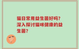 猫日常用益生菌好吗？深入探讨猫咪健康的益生菌？