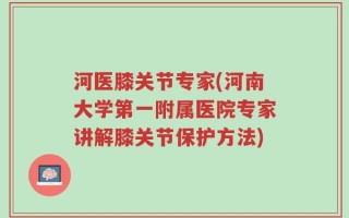 河医膝关节专家(河南大学第一附属医院专家讲解膝关节保护方法)