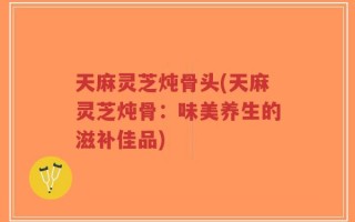 天麻灵芝炖骨头(天麻灵芝炖骨：味美养生的滋补佳品)