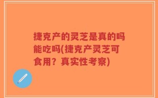 捷克产的灵芝是真的吗能吃吗(捷克产灵芝可食用？真实性考察)