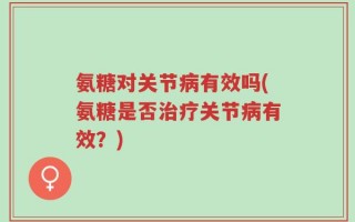 氨糖对关节病有效吗(氨糖是否治疗关节病有效？)