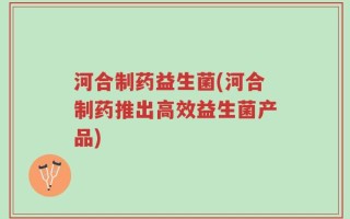 河合制药益生菌(河合制药推出高效益生菌产品)