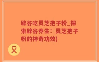 辟谷吃灵芝孢子粉_探索辟谷养生：灵芝孢子粉的神奇功效)