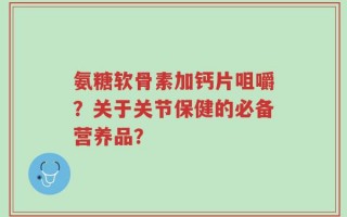 氨糖软骨素加钙片咀嚼？关于关节保健的必备营养品？