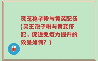 灵芝孢子粉与黄芪配伍(灵芝孢子粉与黄芪搭配，促进免疫力提升的效果如何？)