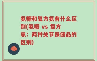 氨糖和复方氨有什么区别(氨糖 vs 复方氨：两种关节保健品的区别)