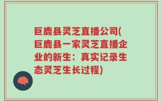 巨鹿县灵芝直播公司(巨鹿县一家灵芝直播企业的新生：真实记录生态灵芝生长过程)