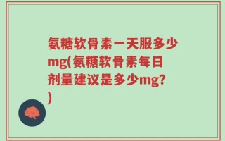氨糖软骨素一天服多少mg(氨糖软骨素每日剂量建议是多少mg？)