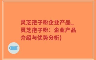 灵芝孢子粉企业产品_灵芝孢子粉：企业产品介绍与优势分析)
