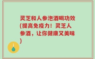 灵芝和人参泡酒喝功效(提高免疫力！灵芝人参酒，让你健康又美味)