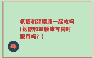 氨糖和颈腰康一起吃吗(氨糖和颈腰康可同时服用吗？)