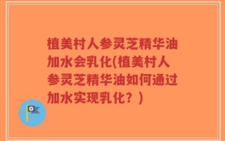 植美村人参灵芝精华油加水会乳化(植美村人参灵芝精华油如何通过加水实现乳化？)