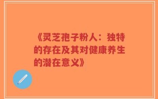 《灵芝孢子粉人：独特的存在及其对健康养生的潜在意义》