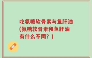 吃氨糖软骨素与鱼肝油(氨糖软骨素和鱼肝油有什么不同？)