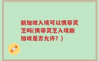新加坡入境可以携带灵芝吗(携带灵芝入境新加坡是否允许？)
