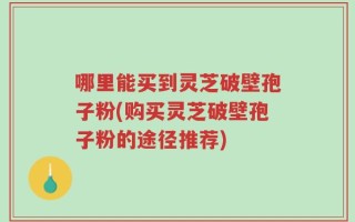 哪里能买到灵芝破壁孢子粉(购买灵芝破壁孢子粉的途径推荐)