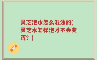 灵芝泡水怎么混浊的(灵芝水怎样泡才不会变浑？)